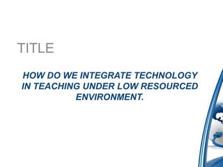 TITLE
HOW DO WE INTEGRATE TECHNOLOGY
IN TEACHING UNDER LOW RESOURCED
          ENVIRONMENT.
 