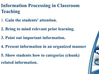 Information Processing in Classroom
Teaching
1. Gain the students' attention.

2. Bring to mind relevant prior learning.

3. Point out important information.

4. Present information in an organized manner

5. Show students how to categorize (chunk)
related information.
 