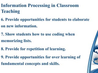 Information Processing in Classroom
Teaching
6. Provide opportunities for students to elaborate
on new information.
7. Show students how to use coding when
memorizing lists.
8. Provide for repetition of learning.
9. Provide opportunities for over learning of
fundamental concepts and skills.
 