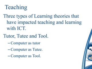 Teaching
Three types of Learning theories that
 have impacted teaching and learning
 with ICT.
Tutor, Tutee and Tool.
  – Computer as tutor
  – Computer as Tutee.
  – Computer as Tool.
 