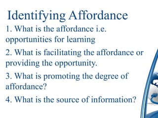 Identifying Affordance
1. What is the affordance i.e.
opportunities for learning
2. What is facilitating the affordance or
providing the opportunity.
3. What is promoting the degree of
affordance?
4. What is the source of information?
 