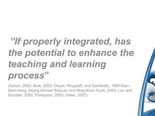 ”If properly integrated, has
the potential to enhance the
teaching and learning
process”
(Apkan, 2002; Bork, 2003; Dwyer, Ringstaff, and Sandholtz, 1990;Kian-
Sam Hong, Abang Ahmad Ridzuan and Ming-Koon Kuek, 2003; Lee and
Dziuban, 2002;Thompson, 2003; Gioko, 2007).
 