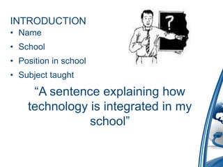 INTRODUCTION
• Name
• School
• Position in school
• Subject taught

     “A sentence explaining how
    technology is integrated in my
               school”
 