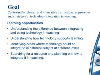 Goal
Contextually relevant and innovative instructional approaches
and strategies in technology integration in teaching.

Learning opportunities
• Understanding the difference between integrating
  and using technology in teaching
• Understanding how technology supports learning
• Identifying areas where technology could be
  integrated in different subject at different levels
• Searching for a resource and planning on how to
  integrate it in teaching.
 
