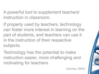 A powerful tool to supplement teachers’
instruction in classroom.
If properly used by teachers, technology
can foster more interest in learning on the
part of students, and teachers can use it
in the instruction of their respective
subjects.
Technology has the potential to make
instruction easier, more challenging and
motivating for teachers.
                                 (Jhurree, 2005).
 