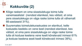 Kokkuvõte (2)
 Kõige raskem on oma sissetulekuga toime tulla
vanemaealistel (nendest elanikest, kes väitsid, et oma
pere sissetulekuga on väga raske toime tulla oli vähemalt
66-aastaseid 31%).
 Suuremates toimetulekuraskustes on elanikud, kelle
koduseks keeleks on vene keel (nendest elanikest, kes
väitsid, et oma pere sissetulekuga on väga raske toime
tulla oli koduse keelena vene keelt kõnelevaid inimesi 61%
ja koduse keelena eesti keelt kõnelevaid inimesi 39%).
11.01.2017
 