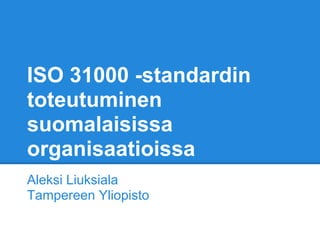 ISO 31000 -standardin
toteutuminen
suomalaisissa
organisaatioissa
Aleksi Liuksiala
Tampereen Yliopisto
 