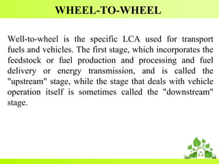 WHEEL-TO-WHEEL
Well-to-wheel is the specific LCA used for transport
fuels and vehicles. The first stage, which incorporates the
feedstock or fuel production and processing and fuel
delivery or energy transmission, and is called the
"upstream" stage, while the stage that deals with vehicle
operation itself is sometimes called the "downstream"
stage.
 
