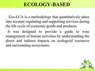 ECOLOGY-BASED
Eco-LCA is a methodology that quantitatively takes
into account regulating and supporting services during
the life cycle of economic goods and products.
It was designed to provide a guide to wise
management of human activities by understanding the
direct and indirect impacts on ecological resources
and surrounding ecosystems.
 
