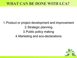 WHAT CAN BE DONE WITH LCA?
1.Product or project development and improvement
2.Strategic planning
3.Public policy making
4.Marketing and eco-declarations
 