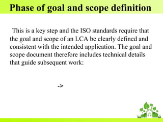 Phase of goal and scope definition
This is a key step and the ISO standards require that
the goal and scope of an LCA be clearly defined and
consistent with the intended application. The goal and
scope document therefore includes technical details
that guide subsequent work:
->
 