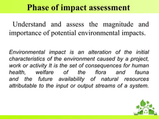 Phase of impact assessment
Understand and assess the magnitude and
importance of potential environmental impacts.
Environmental impact is an alteration of the initial
characteristics of the environment caused by a project,
work or activity It is the set of consequences for human
health, welfare of the flora and fauna
and the future availability of natural resources
attributable to the input or output streams of a system.
 