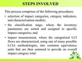 STEPS INVOLVED
This process comprises of the following procedures:
• selection of impact categories, category indicators,
and characterization models;
• the classification stage, where the inventory
parameters are sorted and assigned to specific
impact categories; and
• impact measurement, where the categorized LCI
flows are characterized, using one of many possible
LCIA methodologies, into common equivalence
units that are then summed to provide an overall
impact category total.
 