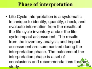 Phase of interpretation
• Life Cycle Interpretation is a systematic
technique to identify, quantify, check, and
evaluate information from the results of
the life cycle inventory and/or the life
cycle impact assessment. The results
from the inventory analysis and impact
assessment are summarized during the
interpretation phase. The outcome of the
interpretation phase is a set of
conclusions and recommendations for the
study.
 