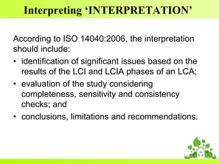 Interpreting ‘INTERPRETATION’
According to ISO 14040:2006, the interpretation
should include:
• identification of significant issues based on the
results of the LCI and LCIA phases of an LCA;
• evaluation of the study considering
completeness, sensitivity and consistency
checks; and
• conclusions, limitations and recommendations.
 