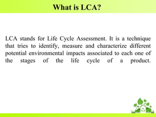 What is LCA?
LCA stands for Life Cycle Assessment. It is a technique
that tries to identify, measure and characterize different
potential environmental impacts associated to each one of
the stages of the life cycle of a product.
 