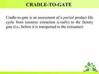 CRADLE-TO-GATE
Cradle-to-gate is an assessment of a partial product life
cycle from resource extraction (cradle) to the factory
gate (i.e., before it is transported to the consumer)
 