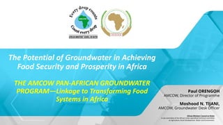 The Potential of Groundwater in Achieving
Food Security and Prosperity in Africa
THE AMCOW PAN-AFRICAN GROUNDWATER
PROGRAM—Linkage to Transforming Food
Systems in Africa
Paul ORENGOH
AMCOW, Director of Programme
Moshood N. TIJANI,
AMCOW, Groundwater Desk Officer
African Ministers’ Council on Water
A sub-committee of the African Union specialized technical committee
on Agriculture, Rural Development, Water and Environment.
 