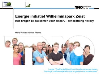 Energie initiatief Wilhelminapark Zeist
Hoe kregen ze dat samen voor elkaar? - een learning history
Mario Willems/Roelien Attema
Loesje: “Onafhankelijkheid komt in vele vormen en maten.
Sommige onafhankelijkheid moet je gewoon met andere delen”
 