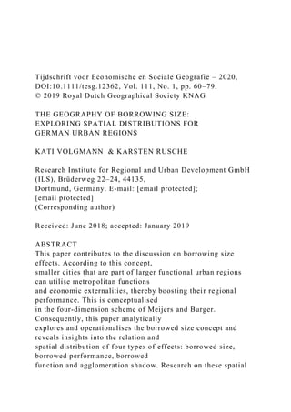 Tijdschrift voor Economische en Sociale Geografie – 2020,
DOI:10.1111/tesg.12362, Vol. 111, No. 1, pp. 60–79.
© 2019 Royal Dutch Geographical Society KNAG
THE GEOGRAPHY OF BORROWING SIZE:
EXPLORING SPATIAL DISTRIBUTIONS FOR
GERMAN URBAN REGIONS
KATI VOLGMANN & KARSTEN RUSCHE
Research Institute for Regional and Urban Development GmbH
(ILS), Brüderweg 22–24, 44135,
Dortmund, Germany. E-mail: [email protected];
[email protected]
(Corresponding author)
Received: June 2018; accepted: January 2019
ABSTRACT
This paper contributes to the discussion on borrowing size
effects. According to this concept,
smaller cities that are part of larger functional urban regions
can utilise metropolitan functions
and economic externalities, thereby boosting their regional
performance. This is conceptualised
in the four-dimension scheme of Meijers and Burger.
Consequently, this paper analytically
explores and operationalises the borrowed size concept and
reveals insights into the relation and
spatial distribution of four types of effects: borrowed size,
borrowed performance, borrowed
function and agglomeration shadow. Research on these spatial
 