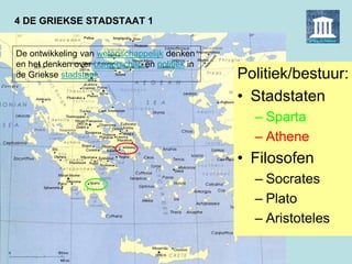 4 DE GRIEKSE STADSTAAT 1
Politiek/bestuur:
• Stadstaten
– Sparta
– Athene
• Filosofen
– Socrates
– Plato
– Aristoteles
De ontwikkeling van wetenschappelijk denken
en het denken over burgerschap en politiek in
de Griekse stadstaat.
 