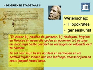 4 DE GRIEKSE STADSTAAT 5
Wetenschap:
• Hippokrates
• geneeskunst
"Ik zweer bij Apollon de genezer, bij Asclepius, Hygieia
en Panacea en neem alle goden en godinnen tot getuige,
om naar mijn beste oordeel en vermogen de volgende eed
te houden:
Ik zal naar mijn beste oordeel en vermogen en om
bestwil mijner zieken hun een leefregel voorschrijven en
nooit iemand kwaad doen.
…
 