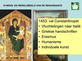 19 MENS- EN WERELDBEELD VAN DE RENAISSANCE
1453: val Constantinopel
• Vluchtelingen naar Italië
• Griekse handschriften
• Erasmus
• Humanisme
• Individuele kunst
 