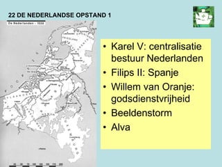 22 DE NEDERLANDSE OPSTAND 1
• Karel V: centralisatie
bestuur Nederlanden
• Filips II: Spanje
• Willem van Oranje:
godsdienstvrijheid
• Beeldenstorm
• Alva
 