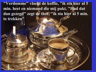 "Verdomme" vloekt de koffie, "ik sta hier al 5 min. heet en niemand die mij pakt. "Had dat dan gezegd" zegt de thee, "ik sta hier al 5 min. te trekken"  