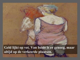 Geld lijkt op vet. Van beide is er genoeg, maar altijd op de verkeerde plaatsen.  