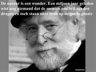 De natuur is een wonder. Een miljoen jaar geleden wist nog niemand dat de mensen een bril zouden dragen en toch staan onze oren op de goede plaats 