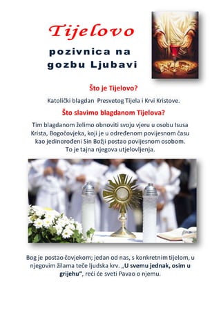 Što je Tijelovo?
Katolički blagdan Presvetog Tijela i Krvi Kristove.
Što slavimo blagdanom Tijelova?
Tim blagdanom želimo obnoviti svoju vjeru u osobu Isusa
Krista, Bogočovjeka, koji je u određenom povijesnom času
kao jedinorođeni Sin Božji postao povijesnom osobom.
To je tajna njegova utjelovljenja.
Bog je postao čovjekom; jedan od nas, s konkretnim tijelom, u
njegovim žilama teče ljudska krv. „U svemu jednak, osim u
grijehu“, reći će sveti Pavao o njemu.
 