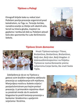 Tijelovo u Požegi
Etnografi bilježe kako su nekoć stari
Požežani poslije procesije organiziralipred
katedralom, na Trgu sv. Terezije Avilske,
narodnoveselje za žitelje svih okolnihsela.
Svirali su limena glazba, majstori na
gajdama i tamburaši dok su Požežani plesali
kolo oko spomenika fra Luke Ibrišimovića
Sokola.
Tijelovo širom domovine
Hrvati Tijelovonazivajui Tilovo,
Brašančevo, Brošančevo, Brešančevo,
Božji dan, Božji don, Božji blagdan.U
dubrovačkimkrajevima i na Pelješcu
Tijelovose naziva Korosante prema
talijanizmuCorpo Santo, što znači Sveto
Tijelo.
Zabilježenoje da se na Tijelovo u
gotovo svim bračkim mjestima održavala
procesija uz sudjelovanjesvih mještana.
Manjadjeca nosilasu bukete cvijeća i
posipalabrnistrom put kojim prolazi
procesija. U primorskim mjestima ribari
su prostirali mreže da ih svećenik
blagoslovite pratili kretanje procesije u
barkama i brodovimas upaljenim
svijećama i feralima.
 