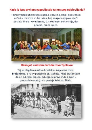Kada je Isus prvi put nagovijestio tajnu svog utjelovljenja?
Tajnu svojega utjelovljenja utkao je Isus na svojoj posljednjoj
večeri u znakove kruha i vina, koji snagom njegove riječi
postaju Tijelo i Krv Kristova, tj. sakrament euharistije, dar
pričesti, hrana i piće.
Kako još u našem narodu zovu Tijelovo?
Taj se blagdan u nekim hrvatskim krajevima zove i
Brašančevo, a naziv potječe iz 18. stoljeća. Riječ Brašančevo
dolazi od riječi brašno, od čega se pravi kruh, a kruh u
pretvorbi u svetoj misi postaje Kristovo Tijelo.
 