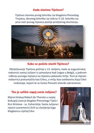 Kada slavimo Tijelovo?
Tijelovo slavimo prvog četvrtka iza blagdana Presvetog
Trojstva, devetog četvrtka iza Uskrsa ili 10. četvrtka iza
prve noći punog mjeseca poslije proljetnog ekvinocija.
Kako se počelo slaviti Tijelovo?
Obilježavanje Tijelova počinje u 13. stoljeću, kada se augustinskoj
redovnici svetoj Julijani iz samostana kod Liegea u Belgiji, u jednom
viđenju punoga mjeseca na mjesecu pokazala mrlja. Puni je mjesec
redovnica protumačila kao Crkvu, a mrlju kao svetkovinu koja Crkvi
nedostaje, kojom bi se častio Presveti oltarski sakramenat.
Tko je uslišio vapaj svete Julijane?
Mjesni biskup Robert de Thorote u svojoj
biskupijiuveo je blagdan Presvetoga Tijela i
Krvi Kristove - sv. Euharistije.Sveta Julijanai
njezini suvremenici širili su slavljenjetoga
blagdanau cijelojCrkvi.
 