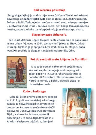 Kad svećenik posumnja
Drugi događaj koji je snažno utjecao na čašćenje Tijelai Krvi Kristove
povezan je uz euharistijskočudo koje se zbilo 1263. godine u mjestu
Bolseni u Italiji. Tadaje jedan svećenik slaveći svetu misu posumnjao
u pretvorbu kruha i vina u Isusovo Tijeloi Krv. Kad je lomio posvećenu
hostiju, zapazio je kako iz nje kaplje krv koja se slijevalapo oltaru.
Blagoslov pape Urbana IV.
Kad je arhiđakon iz Liégea Jacques Pantaléon izabran za papu (uzeo
je ime Urban IV), uveo je 1264. svetkovinu Tijelovaza čitavu Crkvu.
U širenju Tijelova ga je spriječilabrza smrt. Tek u 14. stoljeću papa
Ivan XXII. proširio je blagdanna cijelu RimokatoličkuCrkvu
Put do svetosti svete Julijane de Cornillon
Iako su je odmah nakon smrti počeli štovati
kao sveticu, službeno ju je svetom proglasio
1869. papa Pio IX. Sveta Julijana zaštitnica je
pobožnosti Presvetom oltarskom sakramentu.
Naročito je štuju u Belgiji, biskupijiLiége i u
cistercitskom redu.
Čudo u Ludbregu
Događaj sličan onome u Bolseni dogodio
se i 1411. godine u Hrvatskoj, u Ludbregu.
Tada je za najvažnijegadijelasvete mise -
pretvorbe, kada se na svećenikove riječi i
djelovanjeDuhaSvetoga kruh pretvara u
Tijelo,a vino u Krv Isusovu, svećenik
posumnjaou to čudo. Ugledavši da se u
kaležu nalazi prava svježa krv, zbunjen i
 