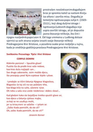 prestrašen neočekivanimdogađajem
brzo je spremio kalež sa svetom Krvlju
iza oltara i završio misu. Događaj je
temeljito ispitivaopapa JulijeII. (1503-
1513.), koji zbog duljineistrage i
ispitivanjačudesnih događaja nije
uspio završiti istragu, ali je dopustio
javno štovanje relikvije, što čini i
njegov nasljednikpapaLeon X. Od toga vremena u Ludbreg dolaze
vjernici sa svih strana svijeta izraziti svoje štovanje relikviji
Predragocjene Krvi Kristove, a posebno svake prve nedjelje u rujnu,
kada je središnja godišnjaproslava Predragocjene Krvi Kristove.
Svetkovina Presvetoga Tijela i Krvi Kristove
CORPUS DOMINI
Kleknite ponizno! – Spustite glave!
Pustite Ga da prođe kroz vaše redove,
kao kroz dušu najljepši san…
Sve drugo zaboravite, osim možda djecu,
što prosipaju pred Njim cvjetove bijele i plave.
I predajte se tišini čekanja Njegova blagoslova,
Blagoslov će taj sići na vas poželjno tiho,
kao blaga kiša na suhe, užarene njive.
Oh neka u vaša srca ureže neizbrisiva i dobra slova!…
Kad gledam kako ste bojažljivo krotko spustili glave svi,
kao djeca u čekanju cjelova majke,
za koji se ne usuđuju molit,
jer su kriva,meni se sažalite – i pitam se:
„Zašto ikada pomislih, da ste zli?
Oh, zašto ikada pomislih, da ste zli?“
Jeronim Korner
 