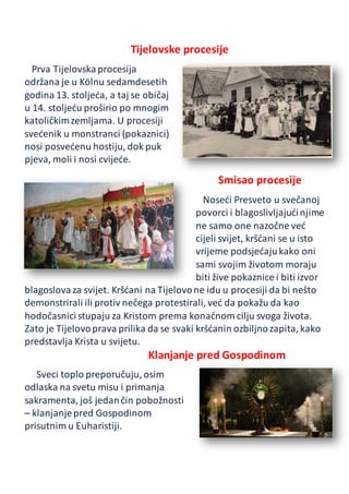 Tijelovske procesije
Prva Tijelovskaprocesija
održana je u Kölnu sedamdesetih
godina 13. stoljeća, a taj se običaj
u 14. stoljeću proširio po mnogim
katoličkimzemljama. U procesiji
svećenik u monstranci (pokaznici)
nosi posvećenu hostiju, dok puk
pjeva, moli i nosi cvijeće.
Smisao procesije
Noseći Presveto u svečanoj
povorci i blagoslivljajućinjime
ne samo one nazočne već
cijeli svijet, kršćani se u isto
vrijeme podsjećajukako oni
sami svojim životom moraju
biti žive pokaznice i biti izvor
blagoslovaza svijet. Kršćani na Tijelovone idu u procesiji da bi nešto
demonstrirali ili protiv nečega protestirali, već da pokažu da kao
hodočasnicistupaju za Kristom prema konačnom cilju svoga života.
Zato je Tijelovoprava prilika da se svaki kršćanin ozbiljnozapita, kako
predstavlja Krista u svijetu.
Klanjanje pred Gospodinom
Sveci toplo preporučuju, osim
odlaska na svetu misu i primanja
sakramenta, još jedančin pobožnosti
– klanjanjepred Gospodinom
prisutnim u Euharistiji.
 