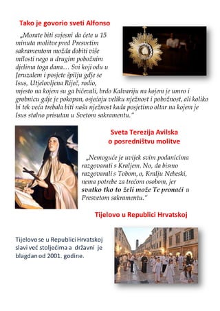 Tako je govorio sveti Alfonso
„Morate biti svjesni da ćete u 15
minuta molitve pred Presvetim
sakramentom možda dobiti više
milosti nego u drugim pobožnim
djelima toga dana… Svi koji odu u
Jeruzalem i posjete špilju gdje se
Isus, Utjelovljena Riječ, rodio,
mjesto na kojem su ga bičevali, brdo Kalvariju na kojem je umro i
grobnicu gdje je pokopan, osjećaju veliku nježnost i pobožnost, ali koliko
bi tek veća trebala biti naša nježnost kada posjetimo oltar na kojem je
Isus stalno prisutan u Svetom sakramentu.“
Sveta Terezija Avilska
o posredništvu molitve
„Nemoguće je uvijek svim podanicima
razgovarati s Kraljem. No, da bismo
razgovarali s Tobom, o, Kralju Nebeski,
nema potrebe za trećom osobom, jer
svatko tko to želi može Te pronaći u
Presvetom sakramentu.“
Tijelovo u Republici Hrvatskoj
Tijelovose u RepubliciHrvatskoj
slavi već stoljećima a državni je
blagdanod 2001. godine.
 