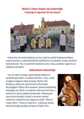 Može li crkva živjeti od euharistije
i moraju li vjernici ići na misu?
Crkva živi od euharistijejer je Isus, koji je nekoć hodaozemljom,
sada prisutan u sakramentalnimprilikamai to tijelom, krvlju, dušom i
božanstvom. Tko ne pohodiredovno svetu misu, polakoi sigurno se
udaljavaod vjere.
Sakrament euharistije
Isus je tajnu svojeg utjelovljenjautkao na
posljednjojvečeri u znakove kruha i vina, a koji
snagom njegove riječi postaju Tijelo i Krv
Kristova, odnosno sakrament euharistije.
Na blagdan Tijelai Krvi Isusove, prema katoličkoj
teologiji,Isus Krist za vrijeme mise prinosi žrtvu i
pritom se služi osobom svećenika. Pokazujući
vjernicima hostiju i kalež s misnim vinom,
svećenik umjesto Isusa izgovara riječi: 'Ovo je
moje tijelo' i 'Ovo je moja krv', a koje po zazivu
Duha Svetoga postaju Kristovo Tijelo i Krv.
 