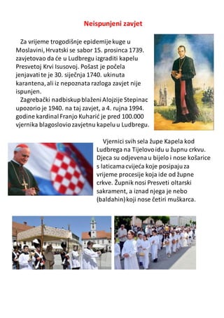 Neispunjeni zavjet
Za vrijeme trogodišnje epidemijekuge u
Moslavini,Hrvatski se sabor 15. prosinca 1739.
zavjetovao da će u Ludbregu izgraditi kapelu
Presvetoj Krvi Isusovoj. Pošast je počela
jenjavatite je 30. siječnja 1740. ukinuta
karantena,ali iz nepoznata razloga zavjet nije
ispunjen.
Zagrebački nadbiskupblaženiAlojzije Stepinac
upozorio je 1940. na taj zavjet, a 4. rujna 1994.
godine kardinalFranjo Kuharić je pred 100.000
vjernika blagosloviozavjetnu kapeluu Ludbregu.
Vjernici svih sela župe Kapela kod
Ludbrega na Tijelovoidu u župnu crkvu.
Djeca su odjevenau bijelo i nose košarice
s laticamacvijeća koje posipajuza
vrijeme procesije koja ide od župne
crkve. Župnik nosi Presveti oltarski
sakrament, a iznad njega je nebo
(baldahin)koji nose četiri muškarca.
 