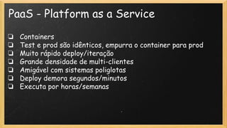 PaaS - Platform as a Service
❏ Containers
❏ Test e prod são idênticos, empurra o container para prod
❏ Muito rápido deploy/iteração
❏ Grande densidade de multi-clientes
❏ Amigável com sistemas poliglotas
❏ Deploy demora segundos/minutos
❏ Executa por horas/semanas
 