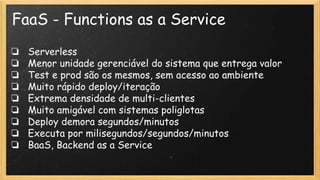 FaaS - Functions as a Service
❏ Serverless
❏ Menor unidade gerenciável do sistema que entrega valor
❏ Test e prod são os mesmos, sem acesso ao ambiente
❏ Muito rápido deploy/iteração
❏ Extrema densidade de multi-clientes
❏ Muito amigável com sistemas poliglotas
❏ Deploy demora segundos/minutos
❏ Executa por milisegundos/segundos/minutos
❏ BaaS, Backend as a Service
 