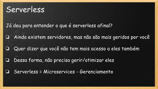 Serverless
Já deu para entender o que é serverless afinal?
❏ Ainda existem servidores, mas não são mais geridos por você
❏ Quer dizer que você não tem mais acesso a eles também
❏ Dessa forma, não precisa gerir/otimizar eles
❏ Serverless = Microservices - Gerenciamento
 