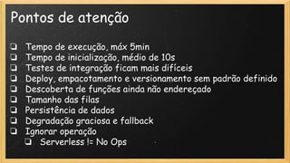 Pontos de atenção
❏ Tempo de execução, máx 5min
❏ Tempo de inicialização, médio de 10s
❏ Testes de integração ficam mais difíceis
❏ Deploy, empacotamento e versionamento sem padrão definido
❏ Descoberta de funções ainda não endereçado
❏ Tamanho das filas
❏ Persistência de dados
❏ Degradação graciosa e fallback
❏ Ignorar operação
❏ Serverless != No Ops
 