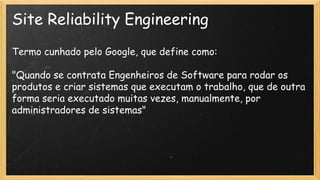 Site Reliability Engineering
Termo cunhado pelo Google, que define como:
"Quando se contrata Engenheiros de Software para rodar os
produtos e criar sistemas que executam o trabalho, que de outra
forma seria executado muitas vezes, manualmente, por
administradores de sistemas"
 
