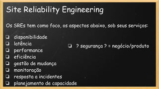 Site Reliability Engineering
Os SREs tem como foco, os aspectos abaixo, sob seus serviços:
❏ disponibilidade
❏ latência
❏ performance
❏ eficiência
❏ gestão de mudança
❏ monitoração
❏ resposta a incidentes
❏ planejamento de capacidade
❏ ? segurança ? = negócio/produto
 