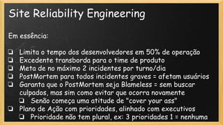 Site Reliability Engineering
Em essência:
❏ Limita o tempo dos desenvolvedores em 50% de operação
❏ Excedente transborda para o time de produto
❏ Meta de no máximo 2 incidentes por turno/dia
❏ PostMortem para todos incidentes graves = afetam usuários
❏ Garanta que o PostMortem seja Blameless = sem buscar
culpados, mas sim como evitar que ocorra novamente
❏ Senão começa uma atitude de "cover your ass"
❏ Plano de Ação com prioridades, alinhado com executivos
❏ Prioridade não tem plural, ex: 3 prioridades 1 = nenhuma
 