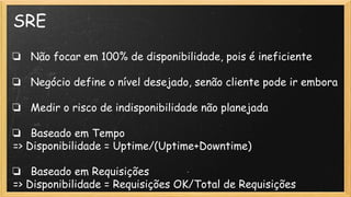 SRE
❏ Não focar em 100% de disponibilidade, pois é ineficiente
❏ Negócio define o nível desejado, senão cliente pode ir embora
❏ Medir o risco de indisponibilidade não planejada
❏ Baseado em Tempo
=> Disponibilidade = Uptime/(Uptime+Downtime)
❏ Baseado em Requisições
=> Disponibilidade = Requisições OK/Total de Requisições
 
