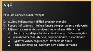 SRE
Nível de Serviço e monitoração
❏ Muitos indicadores = difícil prestar atenção
❏ Poucos indicadores = talvez ignore comportamento relevante
❏ Diferente classes de serviços = indicadores diferentes
❏ User-facing: disponibilidade, latência, vazão/requisições
❏ Armazenamento: latência, disponibilidade, durabilidade
❏ BigData: vazão/requisições, latência do fluxo
❏ Todos sistemas se importam com dados corretos
 